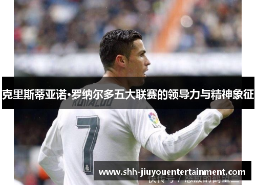 克里斯蒂亚诺·罗纳尔多五大联赛的领导力与精神象征 克里斯蒂亚诺·罗纳尔多五大联赛的领导力与精神象征