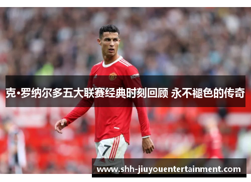 克·罗纳尔多五大联赛经典时刻回顾 永不褪色的传奇