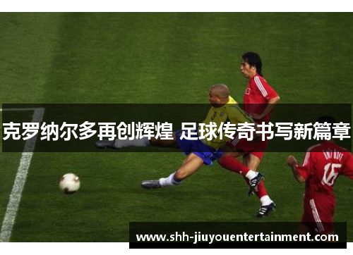 克罗纳尔多再创辉煌 足球传奇书写新篇章 克罗纳尔多再创辉煌 足球传奇书写新篇章